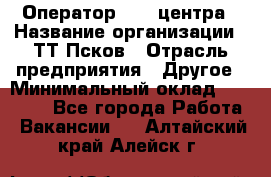 Оператор Call-центра › Название организации ­ ТТ-Псков › Отрасль предприятия ­ Другое › Минимальный оклад ­ 17 000 - Все города Работа » Вакансии   . Алтайский край,Алейск г.